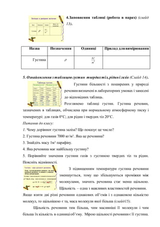 4.Заповнення таблиці (робота в парах) (слайд
13).
5. Ознайомлення з таблицею густин твердихтіл, рідині газів (Слайд 14).
Густини більшості з поширених у природі
речовинвизначені в лабораторних умовах і занесені
до відповідних таблиць.
Розглянемо таблиці густин. Густина речовин,
зазначених в таблицях, обчислена при нормальному атмосферному тиску і
температурі: для газів 0°С; для рідин і твердих тіл 20°С.
Питання до класу:
1. Чому дорівнює густина заліза? Що показує це число?
2. Густина речовини 7000 кг/м3. Яка це речовина?
3. Знайдіть масу 1м3 парафіну.
4. Яка речовина має найбільшу густину?
5. Порівняйте значення густини газів з густиною твердих тіл та рідин.
Поясніть відмінності.
З підвищенням температури густина речовини
зменшується, тому що збільшуються проміжки між
молекулами, значить речовина стає менш щільною.
Щільність – одна з важливих властивостей речовини.
Якщо взяти дві різні речовини однакових об’ємів і з однаковою кількістю
молекул, то щільнішою є та, маса молекули якої більша (слайд15).
Щільність речовини тим більша, чим масивніші її молекули і чим
більша їх кількість в одиниціоб’єму. Мірою щільності речовиниє її густина.
Назва Позначення Одиниці Прилад длявимірювання
Густина  3
кг
м
 