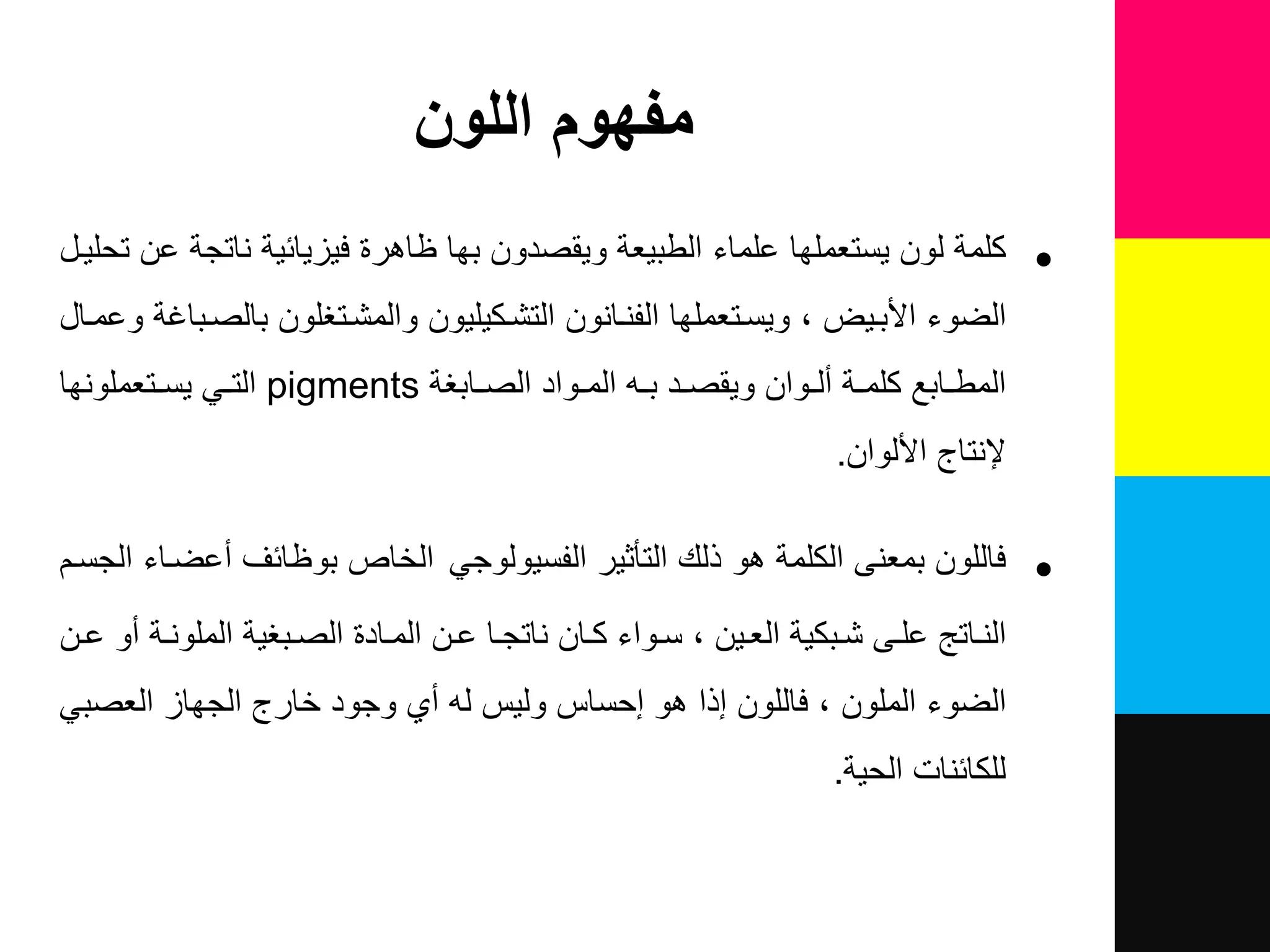 ‫اللون‬ ‫مفهوم‬
•‫تحلٌل‬ ‫عن‬ ‫ناتجة‬ ‫فٌزٌائٌة‬ ‫ظاهرة‬ ‫بها‬ ‫وٌقصدون‬ ‫الطبٌعة‬ ‫علماء‬ ‫ٌستعملها‬ ‫لون‬ ‫كلمة‬
‫وعملا‬ ‫بالصلبااة‬ ‫والمشلتغلون‬ ‫التشلكٌلٌون‬ ‫الفنلانون‬ ‫وٌسلتعملها‬ ٌ‫األبل‬ ‫الضوء‬
‫لواد‬‫ل‬‫الم‬ ‫ل‬‫ل‬‫ب‬ ‫لد‬‫ل‬‫وٌقص‬ ‫لوان‬‫ل‬‫نل‬ ‫لة‬‫ل‬‫كلم‬ ‫لابع‬‫ل‬‫المط‬‫لابغة‬‫ل‬‫الص‬pigmentsً‫ل‬‫ل‬‫الت‬‫لتعملونها‬‫ل‬‫ٌس‬
‫إلنتاج‬‫األلوان‬.
•‫ف‬‫اللون‬‫التأثٌر‬ ‫ذلك‬ ‫هو‬ ‫الكلمة‬ ‫بمعنى‬ً‫الفسٌولوج‬‫الخاص‬‫الجسلم‬ ‫نعضلاء‬ ‫بوظائف‬
‫لادة‬‫ل‬‫الم‬ ‫لن‬‫ل‬‫ع‬ ‫لا‬‫ل‬‫ناتج‬ ‫لان‬‫ل‬‫ك‬ ‫لواء‬‫ل‬‫س‬ ‫لٌن‬‫ل‬‫الع‬ ‫لبكٌة‬‫ل‬‫ش‬ ‫لى‬‫ل‬‫عل‬ ‫لاتع‬‫ل‬‫الن‬‫لبغٌة‬‫ل‬‫الص‬‫لن‬‫ل‬‫ع‬ ‫نو‬ ‫لة‬‫ل‬‫الملون‬
ً‫العصب‬ ‫الجهاز‬ ‫خارج‬ ‫وجود‬ ‫ني‬ ‫ل‬ ‫ولٌس‬ ‫إحساس‬ ‫هو‬ ‫إذا‬ ‫فاللون‬ ‫الملون‬ ‫الضوء‬
‫للكائنات‬‫الحٌة‬.
 