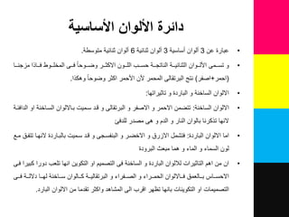 ‫األساسية‬ ‫األلوان‬ ‫دائرة‬
•‫عبارة‬‫عن‬3‫ن‬‫نساسٌة‬ ‫لوان‬3‫نلوان‬‫ثنائٌة‬6‫نلوان‬‫ثنائٌة‬‫متوسطة‬.
•‫للمى‬‫ل‬‫تس‬ ‫و‬‫للوان‬‫ل‬‫األل‬‫للر‬‫ل‬‫االكث‬ ‫للون‬‫ل‬‫الل‬ ‫للب‬‫ل‬‫حس‬ ‫للة‬‫ل‬‫الناتج‬ ‫للة‬‫ل‬ٌ‫الثنائ‬‫للوحا‬‫ل‬‫وض‬‫للا‬‫ل‬‫مزجن‬ ‫للاذا‬‫ل‬‫ف‬ ‫للوط‬‫ل‬‫المخل‬ ‫للى‬‫ل‬‫ف‬
(‫احمر‬+‫اصفر‬)‫نتع‬‫المحمر‬ ‫البرتقالى‬‫األحمر‬ ‫ألن‬‫اكثر‬‫وهكذا‬ ‫وضوحا‬.
•‫تاثٌراتها‬ ‫و‬ ‫الباردة‬ ‫و‬ ‫الساخنة‬ ‫االلوان‬:
•‫الساخنة‬ ‫االلوان‬:‫الدافئلة‬ ‫او‬ ‫السلاخنة‬ ‫بلااللوان‬ ‫سلمٌت‬ ‫قلد‬ ‫و‬ ‫البرتقالى‬ ‫و‬ ‫االصفر‬ ‫و‬ ‫االحمر‬ ‫تتضمن‬
‫للدفئ‬ ‫مصدر‬ ‫هى‬ ‫و‬ ‫الدم‬ ‫و‬ ‫النار‬ ‫بالوان‬ ‫تذكرنا‬ ‫النها‬
•‫الباردة‬ ‫االلوان‬ ‫اما‬:‫ملع‬ ‫تتفل‬ ‫النهلا‬ ‫بالبلاردة‬ ‫سلمٌت‬ ‫قلد‬ ‫و‬ ‫البنفسلجى‬ ‫و‬ ‫االخضلر‬ ‫و‬ ‫االزر‬ ‫فتشم‬
‫البرودة‬ ‫مبعه‬ ‫هما‬ ‫و‬ ‫الماء‬ ‫و‬ ‫السماء‬ ‫لون‬
•‫فلى‬ ‫كبٌرا‬ ‫دورا‬ ‫تلعب‬ ‫انها‬ ‫التكوٌن‬ ‫او‬ ‫التصمٌم‬ ‫فى‬ ‫الساخنة‬ ‫و‬ ‫الباردة‬ ‫لوان‬ ‫ل‬ ‫التاثٌرات‬ ‫اهم‬ ‫من‬ ‫ان‬
‫للى‬‫ل‬‫ف‬ ‫للة‬‫ل‬‫دالل‬ ‫للا‬‫ل‬‫له‬ ‫للاخنة‬‫ل‬‫س‬ ‫للالوان‬‫ل‬‫ك‬ ‫للة‬‫ل‬ٌ‫البرتقال‬ ‫و‬ ‫للفراء‬‫ل‬‫الص‬ ‫و‬ ‫للراء‬‫ل‬‫الحم‬ ‫للااللوان‬‫ل‬‫ف‬ ‫للالعم‬‫ل‬‫ب‬ ‫للاس‬‫ل‬‫االحس‬
‫البارد‬ ‫االلوان‬ ‫من‬ ‫تقدما‬ ‫واكثر‬ ‫المشاهد‬ ‫الى‬ ‫اقرب‬ ‫تظهر‬ ‫بانها‬ ‫التكوٌنات‬ ‫او‬ ‫التصمٌمات‬.
 