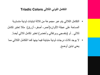 ‫الثالثي‬ ‫اللوني‬ ‫التكامل‬Triadic Colors
•‫ا‬‫ﻟﺘﻜﺎﻣﻞ‬‫ا‬‫ﺗﺒﺎﯾﻨﺎ‬ ‫ﺛﻼﺛﺔ‬ ‫ﻣﻦ‬ ‫ﻣﺠﻤﻮﻋﺔ‬ ‫ﻋﺒﺮ‬ ‫ﯾﺘﻢ‬ ‫ﻟﺜﻼﺛﻲ‬‫ت‬‫ﻣﺘﺴﺎ‬ ‫ﻟﻮﻧﯿﺔ‬‫و‬‫ﯾﺔ‬
‫ا‬‫ﻋﺠﻠﺔ‬ ‫ﻋﻠﻰ‬ ‫ﻟﻤﺴﺎﺣﺔ‬‫ا‬‫ﻷﻟﻮ‬‫ان‬(‫ن‬‫ﺣﻤﺮ‬‫ن‬‫ﺻﻔﺮ‬‫نزر‬)‫ﺗﻜﺎﻣﻞ‬ ‫ﺗﻌﺘﺒﺮ‬ ‫ﻣﺜﻼ‬
‫ﺛﻼﺛﻲ‬.‫نو‬(‫ﺑﻨﻔﺴﺠﻲ‬‫و‬‫ﺑﺮﺗﻘﺎﻟﻲ‬‫ون‬‫ﺧﻀﺮ‬)‫تعتبر‬‫ﺗﻜﺎﻣﻞ‬‫ﺛﻼﺛﻲ‬‫ن‬ً‫ﺎ‬‫ﯾﻀ‬.
•‫ﺛﻼ‬ ‫ﯾﻮﺟﺪ‬ ‫ﻻ‬‫در‬ ‫ه‬‫ﺟﺎ‬‫ت‬‫ﻟﻮﻧﯿﺔ‬‫متباٌنة‬‫ﻓﯿﻤﺎ‬‫ﻛﻤﺎ‬ ‫ﺑﯿﻨﮭﺎ‬‫ا‬‫ﻟﺘﻜﺎﻣﻞ‬‫مما‬ ً‫ث‬ ‫الث‬
‫ﯾﻌﻨﻲ‬‫ﺗﺒﺎﯾﻦ‬‫نو‬‫ﺿﺢ‬.
 