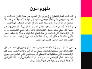 ‫اللون‬ ‫مفهوم‬
•‫لزي‬‫ل‬ٌ‫اإلنجل‬ ‫لالم‬‫ل‬‫الع‬ ‫لت‬‫ل‬‫نثب‬ ‫لد‬‫ل‬‫لق‬(‫لوتن‬‫ل‬ٌ‫ن‬)‫نن‬ ‫لت‬‫ل‬‫نثب‬ ‫لد‬‫ل‬‫فق‬ ‫لون‬‫ل‬‫الل‬ ‫ل‬‫ل‬‫نص‬ ‫لو‬‫ل‬‫ه‬ ‫لوء‬‫ل‬‫الض‬ ‫نن‬
‫ل‬‫ل‬‫ف‬ ‫لا‬‫ل‬‫هن‬ ‫لن‬‫ل‬‫م‬ ‫للٌة‬‫ل‬‫األص‬ ‫ل‬‫ل‬‫نلوان‬ ‫لى‬‫ل‬‫إل‬ ‫لتٌت‬‫ل‬‫تش‬ ‫لى‬‫ل‬‫بمعن‬ ‫ل‬‫ل‬‫تحلٌل‬ ‫لن‬‫ل‬‫ٌمك‬ ٌ‫ل‬‫ل‬‫األب‬ ‫لوء‬‫ل‬‫الض‬
‫إلى‬ ‫المنعكس‬ ‫ثم‬ ٌ‫عل‬ ‫الواقع‬ ‫الضوء‬ ‫بواسطة‬ ‫إال‬ ‫لون‬ ‫ني‬ ‫إدراك‬ ‫نستطٌع‬‫نعٌننا‬.
•‫و‬‫للضلوء‬ ‫تحلٌل‬ ‫قلوة‬ ‫لهلا‬ ‫عموملا‬ ‫األجسلام‬ ‫نسطح‬(ً‫الصلناع‬ ‫نو‬ ً‫الطبٌعل‬)‫الواقلع‬
‫علٌها‬.‫وإن‬ ‫االتجاهلات‬ ‫جمٌلع‬ ً‫فل‬ ‫األخلري‬ ‫اإلشلعاعات‬ ‫بعل‬ ‫ٌمتص‬ ‫سطح‬ ‫فك‬
‫نحملر‬ ‫سلطحا‬ ‫إذا‬ ‫فملث‬ ‫لونل‬ ‫تمث‬ ‫السطح‬ ‫هذا‬ ‫من‬ ‫انعكست‬ ً‫الت‬ ‫اإلشعاعات‬ ‫لون‬
‫للدا‬‫ل‬‫ع‬ ‫مللا‬ ‫اإلشللعاعات‬ ‫لل‬‫ل‬‫ك‬ ‫فللامتص‬ ‫علٌلل‬ ‫للاقط‬‫ل‬‫الس‬ ‫الضللوء‬ ‫حللل‬ ‫لل‬‫ل‬‫ألن‬ ‫فللذلك‬ ‫اللللون‬
‫إلى‬ ‫عكسها‬ ً‫الت‬ ‫الحمراء‬ ‫اإلشعاعات‬‫نعٌننا‬.
•‫كل‬ ‫امتصلاص‬ ‫ني‬ ‫وبدون‬ ‫نشر‬ ‫ما‬ ‫إذا‬ ٌ‫نب‬ ‫ان‬ ‫ما‬ ‫لسطح‬ ‫ٌقا‬ ‫األساس‬ ‫هذا‬ ‫على‬
‫ل‬‫ل‬‫ك‬ ‫لا‬‫ل‬‫تمام‬ ‫لتص‬‫ل‬‫ام‬ ‫لا‬‫ل‬‫م‬ ‫إذا‬ ‫لود‬‫ل‬‫نس‬ ‫ل‬‫ل‬‫نن‬ ‫لا‬‫ل‬‫م‬ ‫لطح‬‫ل‬‫لس‬ ‫لا‬‫ل‬‫ٌق‬ ‫لا‬‫ل‬‫كم‬ ‫لتقبلها‬‫ل‬‫ٌس‬ ً‫ل‬‫ل‬‫الت‬ ‫لعاعات‬‫ل‬‫اإلش‬
‫للع‬‫ل‬ٌ‫جم‬ ‫للن‬‫ل‬‫م‬ ‫للس‬‫ل‬‫تعك‬ ً‫لل‬‫ل‬‫الت‬ ً‫لل‬‫ل‬‫فه‬ ‫للة‬‫ل‬ٌ‫الرماد‬ ‫للطح‬‫ل‬‫األس‬ ‫للا‬‫ل‬‫نم‬ ‫للتقبلها‬‫ل‬‫ٌس‬ ً‫لل‬‫ل‬‫الت‬ ‫للعاعات‬‫ل‬‫اإلش‬
‫البٌلا‬ ‫كامللة‬ ‫لٌست‬ ً‫الت‬ ‫األسطح‬ ‫ك‬ ‫نما‬ ‫منها‬ ‫نسبا‬ ‫وتمتص‬ ‫الملونة‬ ‫اإلشعاعات‬
‫عنها‬ ‫ٌقا‬ ‫رمادٌة‬ ‫نو‬ ‫السواد‬ ‫كاملة‬ ‫نو‬‫نسطحا‬‫ملونة‬.
 