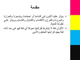 ‫مقدمة‬
•‫لالحرارة‬‫ل‬‫ب‬ ‫لعرنا‬‫ل‬‫وٌش‬ ‫لا‬‫ل‬‫احجامن‬ ‫نو‬ ‫لدامنا‬‫ل‬‫اق‬ ً‫ل‬‫ل‬‫ف‬ ‫لون‬‫ل‬‫الل‬ ‫لا‬‫ل‬‫علٌن‬ ‫لرثر‬‫ل‬ٌ
ً‫ل‬‫ل‬‫عل‬ ‫لرثر‬‫ل‬ٌ‫و‬ ‫لارم‬‫ل‬‫والتش‬ ‫لار‬‫ل‬‫والتف‬ ‫لاب‬‫ل‬‫واالكتئ‬ ‫لرح‬‫ل‬‫والف‬ ‫لرودة‬‫ل‬‫والب‬
‫للحٌاة‬ ‫نظرتنا‬.
•‫ذاتل‬ ‫حلد‬ ً‫فل‬ ‫فهو‬ ‫لغة‬ ‫ني‬ ‫معرفة‬ ‫لقرائتها‬ ‫ٌشترط‬ ‫ال‬ ‫لغة‬ ‫األلوان‬
ً‫واألم‬ ‫المتعلم‬ ‫قراءتها‬ ‫ٌجٌد‬ ‫لغة‬.
 