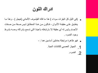 ‫اللون‬ ‫ادراك‬
•(‫سوداء‬ ‫البقرات‬ ‫ك‬ ٌ‫الل‬ ً‫ف‬)ً‫األلمان‬ ‫الفٌلسوف‬ ‫قال‬ ‫ما‬ ‫هذا‬(‫هٌج‬)‫ملا‬ ‫وهذا‬
‫لفات‬‫ل‬‫ص‬ ‫لن‬‫ل‬‫م‬ ‫لفة‬‫ل‬‫ص‬ ‫لٌس‬‫ل‬‫ل‬ ‫ل‬‫ل‬‫المنطل‬ ‫لذا‬‫ل‬‫ه‬ ‫لن‬‫ل‬‫م‬ ‫لاللون‬‫ل‬‫ف‬ ‫لوان‬‫ل‬‫األل‬ ‫لة‬‫ل‬‫حقٌق‬ ‫لى‬‫ل‬‫عل‬ ‫ل‬‫ل‬‫ٌنطب‬
‫بشلرط‬ ‫وحسل‬ ‫بقدراك‬ ‫تسمح‬ ً‫الت‬ ‫بأعٌننا‬ ‫بارتباط‬ ‫إال‬ ‫حقٌقة‬ ‫ني‬ ‫ل‬ ‫ولٌس‬ ‫األجسام‬
‫الضوء‬ ‫وجود‬.
•‫فهو‬‫هما‬ ‫نساسٌن‬ ‫بعاملٌن‬ ‫مرتبطة‬ ‫ظاهرة‬:-
.1‫للكائنات‬ ً‫العصب‬ ‫الجهاز‬‫الحٌة‬.
.2‫الضوء‬.
 