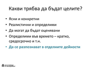 Какви трябва да бъдат целите?
• Ясни и конкретни
• Реалистични и определими
• Да могат да бъдат оценявани
• Определими във времето – кратко,
средосрочно и т.н.
• Да се разпознават в отделните дейности
 