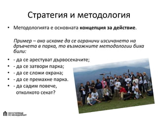 Стратегия и методология
• Методологията е основната концепция за действие.
Пример – ако искаме да се ограничи изсичането на
дръвчета в парка, то възможните методологии биха
били:
• - да се арестуват дървосекачите;
• - да се затвори парка;
• - да се сложи охрана;
• - да се премахне парка.
• - да садим повече,
отколкото секат?
 