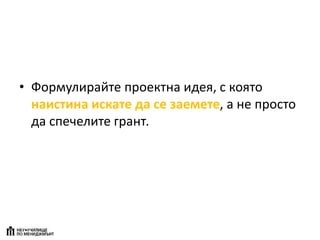 • Формулирайте проектна идея, с която
наистина искате да се заемете, а не просто
да спечелите грант.
 