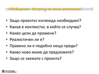 Обобщение - Въпроси за ваше улеснение!
• Защо проектът изглежда необходим!?
• Какъв е контекстът, в който се случва?
• Какво цели да промени?
• Реалистичен ли е?
• Правено ли е подобно нещо преди?
• Какво ново може да предложите?
• Защо се заемате с проекта?
 
