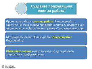 Създайте подходящият
екип за работа!
Проектната работа е екипна работа. Разпределяйте
задачите не само според професионалната си подготовка и
желание, но и на база “меките умения” на различните хора.
Мотивирайте екипа. Ангажирайте! Овластявайте!
Подкрепяйте!
Обменяйте знания и опит в екипа, за да се развива
личностно и професионално.
 