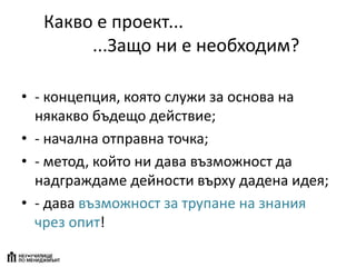 Какво е проект...
...Защо ни е необходим?
• - концепция, която служи за основа на
някакво бъдещо действие;
• - начална отправна точка;
• - метод, който ни дава възможност да
надграждаме дейности върху дадена идея;
• - дава възможност за трупане на знания
чрез опит!
 