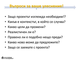 Въпроси за ваше улеснение!
• Защо проектът изглежда необходим!?
• Какъв е контекстът, в който се случва?
• Какво цели да промени?
• Реалистичен ли е?
• Правено ли е подобно нещо преди?
• Какво ново може да предложите?
• Защо се заемате с проекта?
 