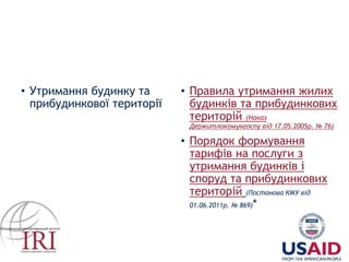 • Утримання будинку та
прибудинкової території
• Правила утримання жилих
будинків та прибудинкових
територій (Наказ
Держитлокомунгоспу від 17.05.2005р. № 76)
• Порядок формування
тарифів на послуги з
утримання будинків і
споруд та прибудинкових
територій (Постанова КМУ від
01.06.2011р. № 869)*
* інформаційно
 