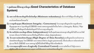 7. คุณลักษณะที่ดีของฐานข้อมูล (Good Characteristics of Database
System)
1) ลดความซ้าซ้อนของข้อมูลให้เหลือน้อยที่สุด (Minimum redundancy) เป็นการทาให้ปัญหาเรื่องข้อมูลไม่
ตรงกันลดน้อยลงหรือหมดไป
2) ความถูกต้องสูงสุด (Maximum Integrity : Correctness) ในระบบฐานข้อมูลจะมีความถูกต้องของ
ข้อมูลสูงสุด เพราะว่าฐานข้อมูลมี DBMS คอยตรวจสอบกฎเกณฑ์หรือเงื่อนไขต่าง ๆ (Integrity Rules) ให้ทุก
ครั้งที่มีการแก้ไขข้อมูลหรือเพิ่มเติมข้อมูลเข้าไปในระบบฐานข้อมูลนั้น
3) มีความเป็นอิสระของข้อมูล (Data Independence) ถือเป็นคุณลักษณะเด่นของฐานข้อมูลซึ่งไม่มีในระบบไฟล์
ธรรมดา เนื่องจากในไฟล์ธรรมดาจะเป็นข้อมูลที่ไม่อิสระ (data dependence)
4) มีระบบความปลอดภัยของข้อมูลสูง (High Degree of Data Security) ฐานข้อมูลจะมีระบบรักษาความ
ปลอดภัยของข้อมูลสูง โดย DBMS จะตรวจสอบรหัสผ่าน (login password) เป็นประเด็นแรก หลังจากผ่านเข้า
สู่ระบบได้แล้ว DBMS จะตรวจสอบดูว่าผู้ใช้นั้นมีสิทธิใช้ข้อมูลได้มากน้อยเพียงใด
5) การควบคุมจะอยู่ที่ส่วนกลาง (Logically Centralized Control) แนวความคิดนี้จะนาไปสู่ระบบการ
ปฏิบัติงานที่ดี อย่างน้อยสามารถควบคุมความซ้าซ้อนและความปลอดภัยของข้อมูลได้
 