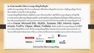 10. ตัวอย่างซอฟต์แวร์จัดการระบบฐานข้อมูลในปัจจุบัน
ซอฟต์แวร์ระบบฐานข้อมูล เป็นโปรแกรมหรือซอฟแวร์ที่ช่วยจัดการข้อมูลหรือรายการต่าง ๆ ที่อยู่ในฐานข้อมูล ไม่ว่าจะ
เป็นการจัดเก็บ การเรียกใช้ การปรับปรุงข้อมูล
ระบบฐานข้อมูลที่มีอยู่ในปัจจุบัน มีอยู่เป็นจานวนมาก ซึ่งแบ่งออกเป็น 2 กลุ่มได้คือระบบฐานข้อมูลขนาดใหญ่ ซึ่งมี
ความสามารถในการจัดการฐานข้อมูลครบทุกด้าน และอีกกลุ่มคือระบบฐานข้อมูลขนาดไม่ใหญ่มาก ซึ่งมีความสามารถ
ในการจัดการฐานข้อมูลเช่นกัน แต่อาจจะขาดความสามารถบางอย่างไป ตัวอย่างของซอฟต์แวร์ระบบฐานข้อมูลต่างๆ มี
ดังนี้ เช่น Oracle, Microsoft SQL, MySQL, Sysbase, DB2, Informix, Ingres,
Access, FoxPro, Clipper, dBase, FoxBase เป็นต้น ซอฟต์แวร์ระบบฐานข้อมูลจะช่วยให้ผู้ใช้
สามารถค้นหาข้อมูลได้อย่างรวดเร็ว ซึ่งโปรแกรมฐานข้อมมูลที่นิยม โดยแต่ละโปรแกรมจะมีความสามารถต่างกัน บาง
โปรแกรมใช้ง่ายแต่จะจากัดขอบเขตการใช้งาน บางโปรแกรมใช้งานยากกว่า แต่จะมีความสามารถในการทางานมากกว่า
ตัวอย่างซอร์ฟแวร์จัดการระบบฐานข้อมูล
 