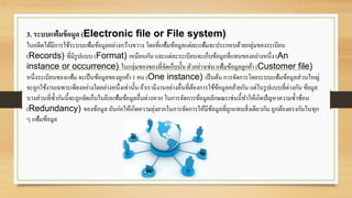 3. ระบบแฟ้มข้อมูล (Electronic file or File system)
ในอดีตได้มีการใช้ระบบแฟ้มข้อมูลอย่างกว้างขวาง โดยที่แฟ้มข้อมูลแต่ละแฟ้มจะประกอบด้วยกลุ่มของระเบียน
(Records) ที่มีรูปแบบ (Format) เหมือนกัน และแต่ละระเบียนจะเก็บข้อมูลที่แทนของอย่างหนึ่ง (An
instance or occurrence) ในกลุ่มของของที่จัดเก็บนั้น ตัวอย่างเช่นแฟ้มข้อมูลลูกค้า (Customer file)
หนึ่งระเบียนของแฟ้ม จะเป็นข้อมูลของลูกค้า 1 คน (One instance) เป็นต้น การจัดการโดยระบบแฟ้มข้อมูลส่วนใหญ่
จะถูกใช้งานเฉพาะเพียงอย่างใดอย่างหนึ่งเท่านั้นถ้าเรามีงานอย่างอื่นที่ต้องการใช้ข้อมูลคล้ายกัน แต่ในรูปแบบที่ต่างกัน ข้อมูล
บางส่วนที่ซ้ากันนี้จะถูกจัดเก็บในอีกแฟ้มข้อมูลอื่นต่างหาก ในการจัดการข้อมูลลักษณะเช่นนี้ทาให้เกิดปัญหาความซ้าซ้อน
(Redundancy) ของข้อมูล อันก่อให้เกิดความยุ่งยากในการจัดการให้มีข้อมูลที่ถูกแทนสิ่งเดียวกัน ถูกต้องตรงกันในทุก
ๆ แฟ้มข้อมูล
 