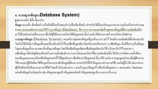 4. ระบบฐานข้อมูล (Database System)
ฐาน หมายถึง ที่ตั้ง ที่รองรับ
ข้อมูล หมายถึง ข้อเท็จจริง หรือสิ่งที่ถือหรือยอมรับว่าเป็นข้อเท็จจริง สาหรับใช้เป็นหลักอนุมานหาความจริงหรือการคานวณ
จากความหมายดังกล่าวสรุปได้ว่า ฐานข้อมูล (Database) คือ การรวบรวมและจัดเก็บชุดของข้อมูลที่มีความสัมพันธ์กัน
มาไว้ด้วยกันอย่างเป็นระบบ เพื่อให้ผู้ใช้สามารถเรียกใช้ข้อมูลเหล่านั้นร่วมกันได้อย่างรวดเร็วและมีประสิทธิภาพ
ระบบฐานข้อมูล (Database Systems) หมายถึง กลุ่มของข้อมูลที่ถูกเก็บรวบรวมไว้โดยมีความสัมพันธ์ซึ่งกันและกัน
โดยไม่ได้บังคับว่าข้อมูลทั้งหมดนี้จะต้องเก็บไว้ในแฟ้มข้อมูลเดียวกันหรือแยกเก็บหลาย ๆ แฟ้มข้อมูล นั่นก็คือการเก็บข้อมูล
ในฐานข้อมูลนั้นเราอาจจะเก็บทั้งฐานข้อมูล โดยใช้แฟ้มข้อมูลเพียงแฟ้มข้อมูลเดียวกันได้หรือจะเก็บไว้ในหลาย ๆ
แฟ้มข้อมูล ที่สาคัญคือจะต้องสร้างความสัมพันธ์ระหว่างระเบียนและเรียกใช้ความสัมพันธ์นั้นได้มีการกาจัดความซ้าซ้อน
ของข้อมูลออกและเก็บแฟ้มข้อมูลเหล่านี้ไว้ที่ศูนย์กลาง เพื่อที่จะนาข้อมูลเหล่านี้มาใช้ร่วมกัน ควบคุมดูแลรักษาเมื่อผู้ต้องการ
ใช้งานและผู้มีสิทธิ์จะใช้ข้อมูลนั้นสามารถดึงข้อมูลที่ต้องการออกไปใช้ได้ข้อมูลบางส่วนอาจใช้ร่วมกับผู้อื่นได้แต่บางส่วน
ผู้มีสิทธิ์เท่านั้นจึงจะสามารถใช้ได้โดยทั่วไปองค์กรต่าง ๆ จะสร้างฐานข้อมูลไว้เพื่อเก็บข้อมูลต่าง ๆ ขององค์กร โดยเฉพาะ
อย่างยิ่งข้อมูลในเชิงธุรกิจ เช่น ข้อมูลของลูกค้า ข้อมูลของสินค้าข้อมูลของลูกจ้าง และการจ้างงาน
 