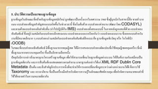 5. ประวัติความเป็นมาของฐานข้อมูล
ฐานข้อมูลในลักษณะที่คล้ายกับฐานข้อมูลสมัยใหม่ ถูกพัฒนาเป็นครั้งแรกในทศวรรษ 1960 ซึ่งผู้บุกเบิกในสาขานี้คือ ชาลส์ บาก
แมน แบบจาลองข้อมูลสาคัญสองแบบเกิดขึ้นในช่วงเวลานี้ ซึ่งเริ่มต้นด้วย แบบจาลองข่ายงาน (พัฒนาโดย CODASYL)
และตามด้วยแบบจาลองเชิงลาดับชั้น (นาไปปฏิบัติใน IMS) แบบจาลองทั้งสองแบบนี้ ในภายหลังถูกแทนที่ด้วย แบบจาลอง
เชิงสัมพันธ์ ซึ่งอยู่ร่วมสมัยกับแบบจาลองอีกสองแบบ แบบจาลองแบบแรกเรียกกันว่า แบบจาลองแบนราบ ซึ่งออกแบบสาหรับ
งานที่มีขนาดเล็กมาก ๆ แบบจาลองร่วมสมัยกับแบบจาลองเชิงสัมพันธ์อีกแบบคือ ฐานข้อมูลเชิงวัตถุ หรือ โอโอดีบี3
(OODB)
ในขณะที่แบบจาลองเชิงสัมพันธ์มีพื้นฐานมาจากทฤษฎีเซต ได้มีการเสนอแบบจาลองดัดแปลงซึ่งใช้ทฤษฎีเซตคลุมเครือ (ซึ่งมี
พื้นฐานมาจากตรรกะคลุมเครือ) ขึ้นเป็นอีกทางเลือกหนึ่ง
ปัจจุบันมีการกล่าวถึงมาตรฐานโครงสร้างฐานข้อมูล เพื่อให้สามารถเชื่อมโยงฐานข้อมูลต่างระบบ ให้สืบค้นรวมกันเสมือนเป็น
ฐานข้อมูลเดียวกัน และการสืบค้นต้องแสดงผลตรงตามคาถาม มาตรฐานดังกล่าวได้แก่ XML RDF Dublin Core
Metadata เป็นต้น และสิ่งสาคัญอีกประการหนึ่งที่จะช่วยให้การแลกเปลี่ยนข้อมูลระหว่างต่างหน่วยงานได้ดี คือการใช้
Taxonomy และ อรรถาภิธาน ซึ่งเป็นเครื่องมือสาหรับจัดการความรู้ในลักษณะศัพท์ควบคุม เพื่อจากัดความหมายของคาที่
ใช้ได้หลายคาในความหมายเดียวกัน
 