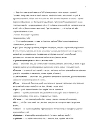— Чим відрізняються ці два плоди? (Учні вказують на вміст вологи в оплодні.)
Залежно від будови й консистенції оплодня плоди поділяють на соковиті та сухі. У
простих соковитих плодів весь оплодень або його частина соковита, м’ясиста, з однією
насіниною (кістянка) або багатьма (ягода, яблуко, гарбузина). Складні соковиті плоди
утворюються або з кількох окремих квіток (супліддя у шовковиці), або з кількох маточок
однієї квітки (багатокістянка в малини). Сухі плоди мають сухий шкірястий або
дерев’янистий оплодень.
Учитель демонструє горіх і біб.
Запитання до учнів:
— Ці плоди відрізняються тільки за кількістю насінин? (Учні повинні вказати на
здатність до розкривання.)
Серед сухих плодів розрізняють розкривні плоди (біб, стручок, коробочка), нерозкривні
(горіх, горішок, зернівка, сім’янка, крилатка), членисті, що поділяються поперечно на
окремі частини з насінинами (редька дика, верблюжа колючка), та дробні, які
розпадаються поздовжньо на однонасінні елементи (мальва, клен).
Коротка характеристика деяких типів плодів:
Ягода — соковитий плід, що містить багато насіння; оплодень соковитий, м’який, тверді
покриви насіння утворені покривами насіннєвого зачатка (аґрус, томат, картопля).
Кістянка — соковитий плід, що містить одну насінину; шкірка, м’якоть і тверда кісточка
утворені шарами оплодня (вишня, слива, персик, абрикоса).
Багатокістянка — соковитий плід, утворений зрощеними кістянками, розташованими на
спільному квітколожі (малина й ожина).
Яблуко — соковитий багатонасінний плід; соковита частина утворюється при зростанні
оплодня і квітколожа, що обростає його (яблуко, груша, айва).
Горіх — сухий однонасінний плід зі здерев’янілою оцвітиною.
Зернівка — сухий однонасінний плід; тонкий оплодень дуже щільно прилягає до
насіннєвої шкірки, отже, плід не розкривається (злаки).
Сім’янка — сухий однонасінний плід з тонким твердим оплоднем (соняшник).
Біб — сухий багатонасінний плід; насіння прикріплене до стулок зав’язі зсередини
(горох).
Стручок — на відміну від боба у стручка насіння розташовується на перегородці між
стулками (капуста).
Гарбузина — м’ясистий багатонасінний плід (патисон, кабачок, гарбуз).
Коробочка — сухий багатонасінний плід (тюльпан, мак, дурман, чистотіл).
5
 