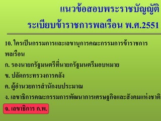 แนวข้อสอบพระราชบัญญัติ
ระเบียบข้าราชการพลเรือน พ.ศ.2551
10. ใครเป็นกรรมการและเลขานุการคณะกรรมการข้าราชการ
พลเรือน
ก. รองนายกรัฐมนตรีที่นายกรัฐมนตรีมอบหมาย
ข. ปลัดกระทรวงการคลัง
ค. ผู้อํานวยการสํานักงบประมาณ
ง. เลขาธิการคณะกรรมการพัฒนาการเศรษฐกิจและสังคมแห่งชาติ
จ. เลขาธิการ ก.พ.
 