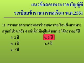 แนวข้อสอบพระราชบัญญัติ
ระเบียบข้าราชการพลเรือน พ.ศ.2551
11. กรรมการคณะกรรมการข้าราชการพลเรือนซึ่งทรงพระ
กรุณาโปรดเกล้า ฯ แต่งตั้งให้อยู่ในตําแหน่ง ได้คราวละกี่ปี
ก. 2 ปี ข. 3 ปี
ค. 4 ปี ง. 5 ปี
จ. 7 ปี
 