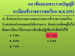 แนวข้อสอบพระราชบัญญัติ
ระเบียบข้าราชการพลเรือน พ.ศ.2551
12. ถ้าตําแหน่งกรรมการคณะกรรมการข้าราชการพลเรือน
ว่างลงก่อนกําหนดและยังมีกรรมการ ดังกล่าวเหลืออยู่อีกไม่
น้อยกว่ากี่คน ให้กรรมการที่เหลือปฏิบัติหน้าที่ต่อไปได้
ก. 2 คน ข. 3 คน
ค. 4 คน ง. 5 คน
จ. 7 คน
 