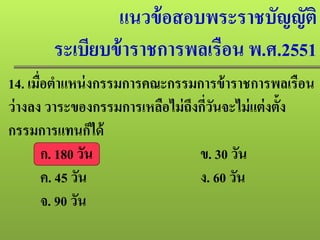 แนวข้อสอบพระราชบัญญัติ
ระเบียบข้าราชการพลเรือน พ.ศ.2551
14. เมื่อตําแหน่งกรรมการคณะกรรมการข้าราชการพลเรือน
ว่างลง วาระของกรรมการเหลือไม่ถึงกี่วันจะไม่แต่งตั้ง
กรรมการแทนก็ได้
ก. 180 วัน ข. 30 วัน
ค. 45 วัน ง. 60 วัน
จ. 90 วัน
 
