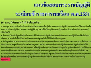 แนวข้อสอบพระราชบัญญัติ
ระเบียบข้าราชการพลเรือน พ.ศ.2551
16. ก.พ. มีอํานาจหน้าที่ ข้อใดถูกต้อง
ก. ออกกฎก.พ. และระเบียบเกี่ยวกับการบริหารทรัพยากรบุคคลเพื่อปฏิบัติการตามพระราชบัญญัตินี้รวมตลอดทั้งการให้คําแนะนําหรือ
วางแนวทางในการปฏิบัติการ ตามพระราชบัญญัตินี้ กฎ ก.พ. เมื่อได้รับอนุมัติจากคณะรัฐมนตรีและประกาศในราชกิจจานุเบกษาแล้ว
ให้ใช้บังคับได้
ข. ตีความและวินิจฉัยปัญหาที่เกิดขึ้นเนื่องจากการใช้บังคับพระราชบัญญัตินี้รวมตลอดทั้งกําหนดแนวทางปฏิบัติในกรณีที่เป็นปัญหา
มติของ ก.พ. ตามข้อนี้เมื่อได้รับความเห็นชอบจากคณะรัฐมนตรีแล้ว ให้ใช้บังคับได้ตามกฎหมาย
ค. กํากับ ดูแล ติดตาม ตรวจสอบและประเมินผลการบริหารทรัพยากรบุคคลของข้าราชการพลเรือนในกระทรวงและกรม เพื่อรักษาความ
เป็นธรรมและมาตรฐานด้านการบริหารทรัพยากรบุคคล รวมทั้งตรวจสอบและติดตามการปฏิบัติตามพระราชบัญญัตินี้ในการนี้ให้มี
อํานาจเรียกเอกสารและหลักฐานจากส่วนราชการ หรือให้ผู้แทนส่วนราชการ ข้าราชการหรือบุคคลใด ๆมาชี้แจงข้อเท็จจริง และให้มีอํานาจ
ออกระเบียบให้กระทรวง และกรมรายงาน เกี่ยวกับการบริหารทรัพยากรบุคคลของข้าราชการพลเรือนที่อยู่ในอํานาจหน้าที่ไปยังก.พ.
ง. กําหนดนโยบายและออกระเบียบเกี่ยวกับทุนเล่าเรียนหลวงและทุนของรัฐบาลให้สอดคล้องกับนโยบายการบริหารทรัพยากรบุคคลของ
ข้าราชการฝ่ ายพลเรือน ตลอดจนจัดสรรผู้รับทุนที่สําเร็จการศึกษาแล้วเข้ารับราชการในกระทรวงและกรมหรือหน่วยงานของรัฐ
จ.ถูกทุกข้อ
 