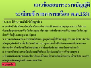 แนวข้อสอบพระราชบัญญัติ
ระเบียบข้าราชการพลเรือน พ.ศ.2551
17. ก.พ. มีอํานาจหน้าที่ ข้อใดถูกต้อง
ก. ออกข้อบังคับหรือระเบียบเกี่ยวกับการจัดการการศึกษาและควบคุมดูแลและการให้ความ
ช่วยเหลือบุคลากรภาครัฐ นักเรียนทุนเล่าเรียนหลวง นักเรียนทุนของรัฐบาลและนักเรียนทุน
ส่วนตัวที่อยู่ในความดูแลของรัฐบาล
ข. กําหนดหลักเกณฑ์และวิธีการเพื่อรับรองคุณวุฒิของผู้ได้รับปริญญาประกาศนียบัตรวิชาชีพ
หรือคุณวุฒิอย่างอื่น เพื่อประโยชน์ในการบรรจุและแต่งตั้งเป็นข้าราชการพลเรือน และการ
กําหนดอัตราเงินเดือนหรือค่าตอบแทน รวมทั้งระดับตําแหน่งและประเภทตําแหน่ง
ค. กําหนดอัตราค่าธรรมเนียมในการปฏิบัติการเกี่ยวกับการบริหารทรัพยากรบุคคล
ง. พิจารณาจัดระบบทะเบียนประวัติและแก้ไขทะเบียนประวัติเกี่ยวกับวัน เดือน ปีเกิด และการ
ควบคุมเกษียณอายุของข้าราชการพลเรือน
จ. ถูกทุกข้อ
 