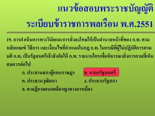 แนวข้อสอบพระราชบัญญัติ
ระเบียบข้าราชการพลเรือน พ.ศ.2551
19. การดําเนินการทางวินัยและการสั่งลงโทษให้เป็นอํานาจหน้าที่ของ ก.พ. ตาม
หลักเกณฑ์ วิธีการ และเงื่อนไขที่กําหนดในกฎ ก.พ. ในกรณีที่ผู้ไม่ปฏิบัติการตาม
มติ ก.พ. เป็นรัฐมนตรีเจ้าสังกัดให้ ก.พ. รายงานใครเพื่อพิจารณาสั่งการตามที่เห็น
สมควรต่อไป
ก. ประธานสภาผู้แทนราษฎร ข. นายกรัฐมนตรี
ค. ประธานวุฒิสภา ง. ประธานรัฐสภา
จ. ศาลฎีกาแผนกคดีอาญาทางการเมือง
 