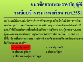 แนวข้อสอบพระราชบัญญัติ
ระเบียบข้าราชการพลเรือน พ.ศ.2551
20. ในกรณีที่ ก.พ. เห็นว่าการบริหารทรัพยากรบุคคลในเรื่องใดที่ข้าราชการฝ่ าย
พลเรือนทุกประเภทหรือบางประเภทควรมีมาตรฐานหรือหลักเกณฑ์เดียวกัน ให้
ก.พ. จัดให้มีการประชุมเพื่อหารือร่วมกันระหว่างผู้แทน ก.พ. ผู้แทน ก.พ.ร. และ
ผู้แทนองค์กรกลางบริหารงานบุคคลของข้าราชการฝ่ ายพลเรือนประเภทต่าง ๆ
ที่เกี่ยวข้อง เพื่อกําหนดมาตรฐานหรือหลักเกณฑ์กลางการบริหารทรัพยากรบุคคล
ในเรื่องนั้นเสนอต่อใคร
ก. คณะรัฐมนตรี ข. นายกรัฐมนตรี
ค. ประธานวุฒิสภา ง. ประธานรัฐสภา
จ. ประธานสภาผู้แทนราษฎร
 
