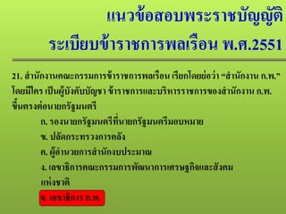 แนวข้อสอบพระราชบัญญัติ
ระเบียบข้าราชการพลเรือน พ.ศ.2551
21. สํานักงานคณะกรรมการข้าราชการพลเรือน เรียกโดยย่อว่า “สํานักงาน ก.พ.”
โดยมีใคร เป็นผู้บังคับบัญชา ข้าราชการและบริหารราชการของสํานักงาน ก.พ.
ขึ้นตรงต่อนายกรัฐมนตรี
ก. รองนายกรัฐมนตรีที่นายกรัฐมนตรีมอบหมาย
ข. ปลัดกระทรวงการคลัง
ค. ผู้อํานวยการสํานักงบประมาณ
ง. เลขาธิการคณะกรรมการพัฒนาการเศรษฐกิจและสังคม
แห่งชาติ
จ. เลขาธิการ ก.พ.
 