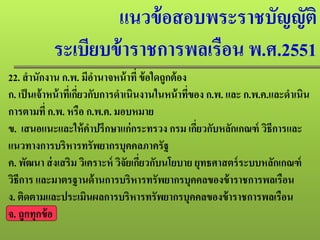 แนวข้อสอบพระราชบัญญัติ
ระเบียบข้าราชการพลเรือน พ.ศ.2551
22. สํานักงาน ก.พ. มีอํานาจหน้าที่ ข้อใดถูกต้อง
ก. เป็นเจ้าหน้าที่เกี่ยวกับการดําเนินงานในหน้าที่ของ ก.พ. และ ก.พ.ค.และดําเนิน
การตามที่ ก.พ. หรือ ก.พ.ค. มอบหมาย
ข. เสนอแนะและให้คําปรึกษาแก่กระทรวง กรม เกี่ยวกับหลักเกณฑ์ วิธีการและ
แนวทางการบริหารทรัพยากรบุคคลภาครัฐ
ค. พัฒนา ส่งเสริม วิเคราะห์ วิจัยเกี่ยวกับนโยบาย ยุทธศาสตร์ระบบหลักเกณฑ์
วิธีการ และมาตรฐานด้านการบริหารทรัพยากรบุคคลของข้าราชการพลเรือน
ง. ติดตามและประเมินผลการบริหารทรัพยากรบุคคลของข้าราชการพลเรือน
จ. ถูกทุกข้อ
 