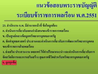 แนวข้อสอบพระราชบัญญัติ
ระเบียบข้าราชการพลเรือน พ.ศ.2551
23. สํานักงาน ก.พ. มีอํานาจหน้าที่ ข้อใดถูกต้อง
ก. ดําเนินการเกี่ยวกับแผนกําลังคนของข้าราชการพลเรือน
ข. เป็นศูนย์กลางข้อมูลทรัพยากรบุคคลภาครัฐ
ค. จัดทํายุทธศาสตร์ ประสานและดําเนินการเกี่ยวกับการพัฒนาทรัพยากรบุคคล
ของข้าราชการฝ่ ายพลเรือน
ง. ส่งเสริม ประสานงาน เผยแพร่ ให้คําปรึกษาแนะนํา และดําเนินการเกี่ยวกับการ
จัดสวัสดิการและการเสริมสร้าง คุณภาพชีวิตสําหรับทรัพยากรบุคคลภาครัฐ
จ. ถูกทุกข้อ
 