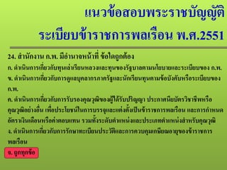 แนวข้อสอบพระราชบัญญัติ
ระเบียบข้าราชการพลเรือน พ.ศ.2551
24. สํานักงาน ก.พ. มีอํานาจหน้าที่ ข้อใดถูกต้อง
ก. ดําเนินการเกี่ยวกับทุนเล่าเรียนหลวงและทุนของรัฐบาลตามนโยบายและระเบียบของ ก.พ.
ข. ดําเนินการเกี่ยวกับการดูแลบุคลากรภาครัฐและนักเรียนทุนตามข้อบังคับหรือระเบียบของ
ก.พ.
ค. ดําเนินการเกี่ยวกับการรับรองคุณวุฒิของผู้ได้รับปริญญา ประกาศนียบัตรวิชาชีพหรือ
คุณวุฒิอย่างอื่น เพื่อประโยชน์ในการบรรจุและแต่งตั้งเป็นข้าราชการพลเรือน และการกําหนด
อัตราเงินเดือนหรือค่าตอบแทน รวมทั้งระดับตําแหน่งและประเภทตําแหน่งสําหรับคุณวุฒิ
ง. ดําเนินการเกี่ยวกับการรักษาทะเบียนประวัติและการควบคุมเกษียณอายุของข้าราชการ
พลเรือน
จ. ถูกทุกข้อ
 