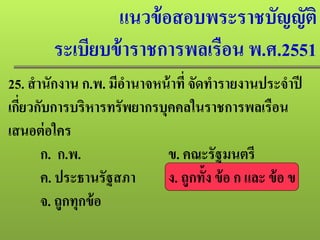 แนวข้อสอบพระราชบัญญัติ
ระเบียบข้าราชการพลเรือน พ.ศ.2551
25. สํานักงาน ก.พ. มีอํานาจหน้าที่ จัดทํารายงานประจําปี
เกี่ยวกับการบริหารทรัพยากรบุคคลในราชการพลเรือน
เสนอต่อใคร
ก. ก.พ. ข. คณะรัฐมนตรี
ค. ประธานรัฐสภา ง. ถูกทั้ง ข้อ ก และ ข้อ ข
จ. ถูกทุกข้อ
 