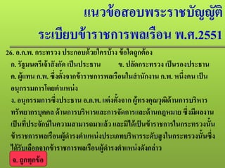 แนวข้อสอบพระราชบัญญัติ
ระเบียบข้าราชการพลเรือน พ.ศ.2551
26. อ.ก.พ. กระทรวง ประกอบด้วยใครบ้าง ข้อใดถูกต้อง
ก. รัฐมนตรีเจ้าสังกัด เป็นประธาน ข. ปลัดกระทรวง เป็นรองประธาน
ค. ผู้แทน ก.พ. ซึ่งตั้งจากข้าราชการพลเรือนในสํานักงาน ก.พ. หนึ่งคน เป็น
อนุกรรมการโดยตําแหน่ง
ง. อนุกรรมการซึ่งประธาน อ.ก.พ. แต่งตั้งจาก ผู้ทรงคุณวุฒิด้านการบริหาร
ทรัพยากรบุคคล ด้านการบริหารและการจัดการและด้านกฎหมาย ซึ่งมีผลงาน
เป็นที่ประจักษ์ในความสามารถมาแล้ว และมิได้เป็นข้าราชการในกระทรวงนั้น
ข้าราชการพลเรือนผู้ดํารงตําแหน่งประเภทบริหารระดับสูงในกระทรวงนั้นซึ่ง
ได้รับเลือกจากข้าราชการพลเรือนผู้ดํารงตําแหน่งดังกล่าว
จ. ถูกทุกข้อ
 