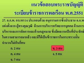 แนวข้อสอบพระราชบัญญัติ
ระเบียบข้าราชการพลเรือน พ.ศ.2551
27. อ.ก.พ. กระทรวง ประกอบด้วย อนุกรรมการซึ่งประธาน อ.ก.พ.
แต่งตั้งจาก ผู้ทรงคุณวุฒิ ด้านการบริหารทรัพยากรบุคคล ด้านการ
บริหารและการจัดการและด้านกฎหมาย ซึ่งมีผลงานเป็นที่ประจักษ์
ในความสามารถมาแล้ว และมิได้เป็นข้าราชการในกระทรวงนั้น
จํานวนไม่เกินกี่คน
ก. 2 คน ข. 3 คน
ค. 4 คน ง. 5 คน
จ. 7 คน
 