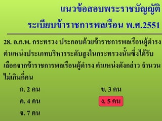 แนวข้อสอบพระราชบัญญัติ
ระเบียบข้าราชการพลเรือน พ.ศ.2551
28. อ.ก.พ. กระทรวง ประกอบด้วยข้าราชการพลเรือนผู้ดํารง
ตําแหน่งประเภทบริหารระดับสูงในกระทรวงนั้นซึ่งได้รับ
เลือกจากข้าราชการพลเรือนผู้ดํารง ตําแหน่งดังกล่าว จํานวน
ไม่เกินกี่คน
ก. 2 คน ข. 3 คน
ค. 4 คน ง. 5 คน
จ. 7 คน
 