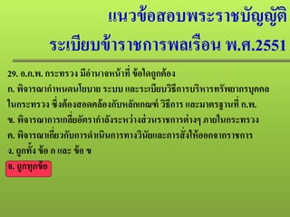 แนวข้อสอบพระราชบัญญัติ
ระเบียบข้าราชการพลเรือน พ.ศ.2551
29. อ.ก.พ. กระทรวง มีอํานาจหน้าที่ ข้อใดถูกต้อง
ก. พิจารณากําหนดนโยบาย ระบบ และระเบียบวิธีการบริหารทรัพยากรบุคคล
ในกระทรวง ซึ่งต้องสอดคล้องกับหลักเกณฑ์ วิธีการ และมาตรฐานที่ ก.พ.
ข. พิจารณาการเกลี่ยอัตรากําลังระหว่างส่วนราชการต่างๆ ภายในกระทรวง
ค. พิจารณาเกี่ยวกับการดําเนินการทางวินัยและการสั่งให้ออกจากราชการ
ง. ถูกทั้ง ข้อ ก และ ข้อ ข
จ. ถูกทุกข้อ
 