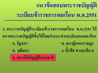 แนวข้อสอบพระราชบัญญัติ
ระเบียบข้าราชการพลเรือน พ.ศ.2551
3. พระราชบัญญัติระเบียบข้าราชการพลเรือน พ.ศ.2551 ให้
ตราพระราชบัญญัติขึ้นได้โดยคําแนะนําและยินยอมของใคร
ก. รัฐสภา ข. สภาผู้แทนราษฎร
ค. วุฒิสภา ง. ทั้งข้อ ข และข้อ ค
จ. สภานิติบัญญัติแห่งชาติ
 