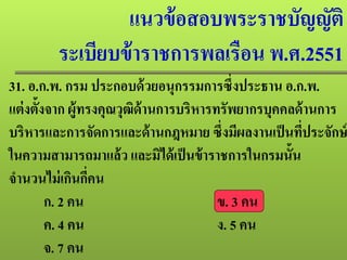 แนวข้อสอบพระราชบัญญัติ
ระเบียบข้าราชการพลเรือน พ.ศ.2551
31. อ.ก.พ. กรม ประกอบด้วยอนุกรรมการซึ่งประธาน อ.ก.พ.
แต่งตั้งจาก ผู้ทรงคุณวุฒิด้านการบริหารทรัพยากรบุคคลด้านการ
บริหารและการจัดการและด้านกฎหมาย ซึ่งมีผลงานเป็นที่ประจักษ์
ในความสามารถมาแล้ว และมิได้เป็นข้าราชการในกรมนั้น
จํานวนไม่เกินกี่คน
ก. 2 คน ข. 3 คน
ค. 4 คน ง. 5 คน
จ. 7 คน
 