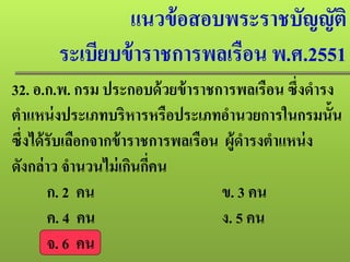 แนวข้อสอบพระราชบัญญัติ
ระเบียบข้าราชการพลเรือน พ.ศ.2551
32. อ.ก.พ. กรม ประกอบด้วยข้าราชการพลเรือน ซึ่งดํารง
ตําแหน่งประเภทบริหารหรือประเภทอํานวยการในกรมนั้น
ซึ่งได้รับเลือกจากข้าราชการพลเรือน ผู้ดํารงตําแหน่ง
ดังกล่าว จํานวนไม่เกินกี่คน
ก. 2 คน ข. 3 คน
ค. 4 คน ง. 5 คน
จ. 6 คน
 