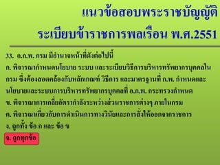 แนวข้อสอบพระราชบัญญัติ
ระเบียบข้าราชการพลเรือน พ.ศ.2551
33. อ.ก.พ. กรม มีอํานาจหน้าที่ดังต่อไปนี้
ก. พิจารณากําหนดนโยบาย ระบบ และระเบียบวิธีการบริหารทรัพยากรบุคคลใน
กรม ซึ่งต้องสอดคล้องกับหลักเกณฑ์ วิธีการ และมาตรฐานที่ ก.พ. กําหนดและ
นโยบายและระบบการบริหารทรัพยากรบุคคลที่อ.ก.พ. กระทรวงกําหนด
ข. พิจารณาการเกลี่ยอัตรากําลังระหว่างส่วนราชการต่างๆ ภายในกรม
ค. พิจารณาเกี่ยวกับการดําเนินการทางวินัยและการสั่งให้ออกจากราชการ
ง. ถูกทั้ง ข้อ ก และ ข้อ ข
จ. ถูกทุกข้อ
 