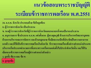 แนวข้อสอบพระราชบัญญัติ
ระเบียบข้าราชการพลเรือน พ.ศ.2551
34. อ.ก.พ. จังหวัด ประกอบด้วย ข้อใดถูกต้อง
ก. ผู้ว่าราชการจังหวัด เป็นประธาน
ข. รองผู้ว่าราชการจังหวัดที่ผู้ว่าราชการจังหวัดมอบหมายหนึ่งคนเป็นรองประธาน
ค. อนุกรรมการ ซึ่งประธาน อ.ก.พ. แต่งตั้งจาก ผู้ทรงคุณวุฒิ ด้านการบริหารทรัพยากรบุคคล
ด้านการบริหารและการจัดการ และด้านกฎหมาย ซึ่งมีผลงานเป็นที่ประจักษ์ในความสามารถ
มาแล้ว และมิได้เป็นข้าราชการพลเรือนในจังหวัด ข้าราชการพลเรือนซึ่งดํารงตําแหน่งประเภท
บริหารหรือประเภทอํานวยการซึ่งกระทรวงหรือกรมแต่งตั้งไปประจําจังหวัดนั้น และได้รับ
เลือกจากข้าราชการพลเรือนผู้ดํารงตําแหน่งดังกล่าว
ง. ถูกทั้ง ข้อ ก และ ข้อ ข
จ. ถูกทุกข้อ
 