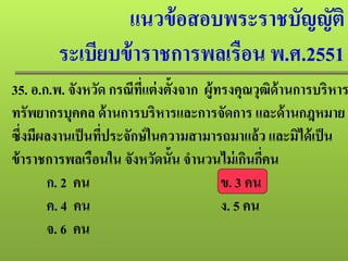 แนวข้อสอบพระราชบัญญัติ
ระเบียบข้าราชการพลเรือน พ.ศ.2551
35. อ.ก.พ. จังหวัด กรณีที่แต่งตั้งจาก ผู้ทรงคุณวุฒิด้านการบริหาร
ทรัพยากรบุคคล ด้านการบริหารและการจัดการ และด้านกฎหมาย
ซึ่งมีผลงานเป็นที่ประจักษ์ในความสามารถมาแล้ว และมิได้เป็น
ข้าราชการพลเรือนใน จังหวัดนั้น จํานวนไม่เกินกี่คน
ก. 2 คน ข. 3 คน
ค. 4 คน ง. 5 คน
จ. 6 คน
 