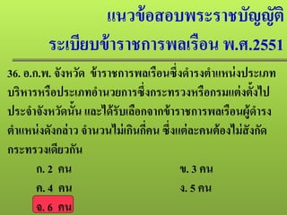 แนวข้อสอบพระราชบัญญัติ
ระเบียบข้าราชการพลเรือน พ.ศ.2551
36. อ.ก.พ. จังหวัด ข้าราชการพลเรือนซึ่งดํารงตําแหน่งประเภท
บริหารหรือประเภทอํานวยการซึ่งกระทรวงหรือกรมแต่งตั้งไป
ประจําจังหวัดนั้น และได้รับเลือกจากข้าราชการพลเรือนผู้ดํารง
ตําแหน่งดังกล่าว จํานวนไม่เกินกี่คน ซึ่งแต่ละคนต้องไม่สังกัด
กระทรวงเดียวกัน
ก. 2 คน ข. 3 คน
ค. 4 คน ง. 5 คน
จ. 6 คน
 