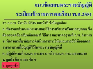 แนวข้อสอบพระราชบัญญัติ
ระเบียบข้าราชการพลเรือน พ.ศ.2551
37. อ.ก.พ. จังหวัด มีอํานาจหน้าที่ ข้อใดถูกต้อง
ก. พิจารณากําหนดแนวทางและวิธีการบริหารทรัพยากรบุคคล ซึ่ง
ต้องสอดคล้องกับหลักเกณฑ์ วิธีการ และมาตรฐานที่ ก.พ. กําหนด
ข. พิจารณาเกี่ยวกับการดําเนินการทางวินัยและการสั่งให้ออกจาก
ราชการตามที่บัญญัติไว้ในพระราชบัญญัตินี้
ค. ปฏิบัติตามที่ อ.ก.พ. กระทรวง หรือ อ.ก.พ. กรม มอบหมาย
ง. ถูกทั้ง ข้อ ก และ ข้อ ข
จ. ถูกทุกข้อ
 