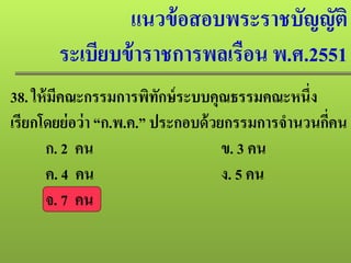 แนวข้อสอบพระราชบัญญัติ
ระเบียบข้าราชการพลเรือน พ.ศ.2551
38. ให้มีคณะกรรมการพิทักษ์ระบบคุณธรรมคณะหนึ่ง
เรียกโดยย่อว่า “ก.พ.ค.” ประกอบด้วยกรรมการจํานวนกี่คน
ก. 2 คน ข. 3 คน
ค. 4 คน ง. 5 คน
จ. 7 คน
 