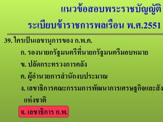 แนวข้อสอบพระราชบัญญัติ
ระเบียบข้าราชการพลเรือน พ.ศ.2551
39. ใครเป็นเลขานุการของ ก.พ.ค.
ก. รองนายกรัฐมนตรีที่นายกรัฐมนตรีมอบหมาย
ข. ปลัดกระทรวงการคลัง
ค. ผู้อํานวยการสํานักงบประมาณ
ง. เลขาธิการคณะกรรมการพัฒนาการเศรษฐกิจและสัง
แห่งชาติ
จ. เลขาธิการ ก.พ.
 