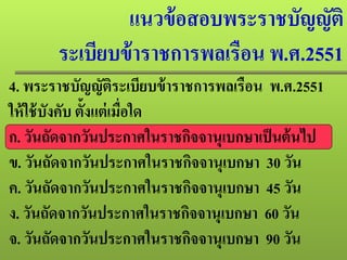 แนวข้อสอบพระราชบัญญัติ
ระเบียบข้าราชการพลเรือน พ.ศ.2551
4. พระราชบัญญัติระเบียบข้าราชการพลเรือน พ.ศ.2551
ให้ใช้บังคับ ตั้งแต่เมื่อใด
ก. วันถัดจากวันประกาศในราชกิจจานุเบกษาเป็นต้นไป
ข. วันถัดจากวันประกาศในราชกิจจานุเบกษา 30 วัน
ค. วันถัดจากวันประกาศในราชกิจจานุเบกษา 45 วัน
ง. วันถัดจากวันประกาศในราชกิจจานุเบกษา 60 วัน
จ. วันถัดจากวันประกาศในราชกิจจานุเบกษา 90 วัน
 