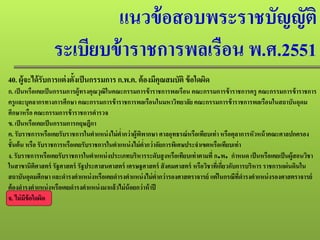 แนวข้อสอบพระราชบัญญัติ
ระเบียบข้าราชการพลเรือน พ.ศ.2551
40. ผู้จะได้รับการแต่งตั้งเป็นกรรมการ ก.พ.ค. ต้องมีคุณสมบัติ ข้อใดผิด
ก. เป็นหรือเคยเป็นกรรมการผู้ทรงคุณวุฒิในคณะกรรมการข้าราชการพลเรือน คณะกรรมการข้าราชการครู คณะกรรมการข้าราชการ
ครูและบุคลากรทางการศึกษา คณะกรรมการข้าราชการพลเรือนในมหาวิทยาลัย คณะกรรมการข้าราชการพลเรือนในสถาบันอุดม
ศึกษาหรือ คณะกรรมการข้าราชการตํารวจ
ข. เป็นหรือเคยเป็นกรรมการกฤษฎีกา
ค. รับราชการหรือเคยรับราชการในตําแหน่งไม่ตํ่ากว่าผู้พิพากษา ศาลอุทธรณ์หรือเทียบเท่าหรือตุลาการหัวหน้าคณะศาลปกครอง
ชั้นต้น หรือ รับราชการหรือเคยรับราชการในตําแหน่งไม่ตํ่ากว่าอัยการพิเศษประจําเขตหรือเทียบเท่า
ง. รับราชการหรือเคยรับราชการในตําแหน่งประเภทบริหารระดับสูงหรือเทียบเท่าตามที่ ก.พ. กําหนด เป็นหรือเคยเป็นผู้สอนวิชา
ในสาขานิติศาสตร์ รัฐศาสตร์ รัฐประศาสนศาสตร์ เศรษฐศาสตร์ สังคมศาสตร์ หรือวิชาที่เกี่ยวกับการบริหาร ราชการแผ่นดินใน
สถาบันอุดมศึกษา และดํารงตําแหน่งหรือเคยดํารงตําแหน่งไม่ตํ่ากว่ารองศาสตราจารย์ แต่ในกรณีที่ดํารงตําแหน่งรองศาสตราจารย์
ต้องดํารงตําแหน่งหรือเคยดํารงตําแหน่งมาแล้วไม่น้อยกว่าห้าปี
จ. ไม่มีข้อใดผิด
 